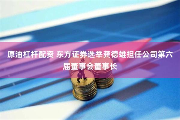 原油杠杆配资 东方证券选举龚德雄担任公司第六届董事会董事长