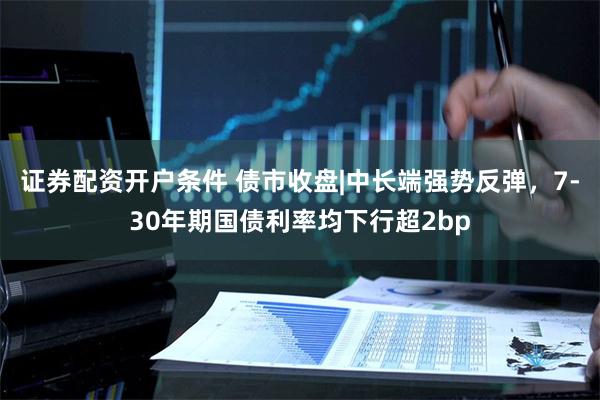 证券配资开户条件 债市收盘|中长端强势反弹，7-30年期国债利率均下行超2bp