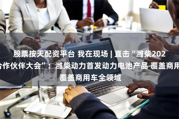 股票按天配资平台 我在现场 | 直击“潍柴2025年全球合作伙伴大会”：潍柴动力首发动力电池产品 覆盖商用车全领域