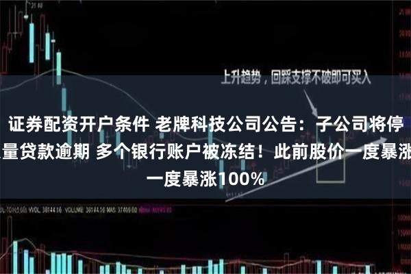 证券配资开户条件 老牌科技公司公告：子公司将停产！大量贷款逾期 多个银行账户被冻结！此前股价一度暴涨100%