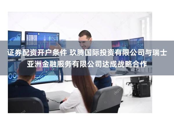 证券配资开户条件 玖腾国际投资有限公司与瑞士亚洲金融服务有限公司达成战略合作