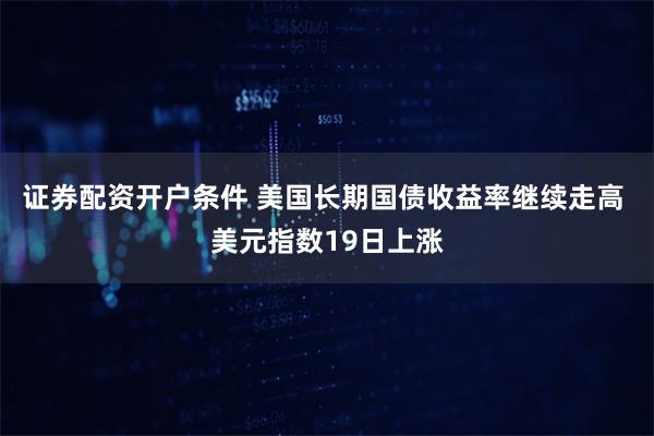 证券配资开户条件 美国长期国债收益率继续走高 美元指数19日上涨