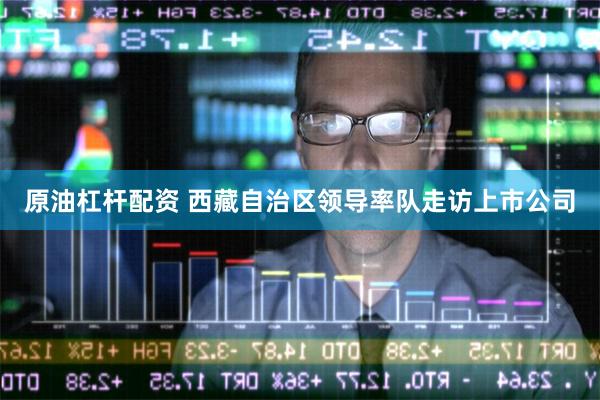 原油杠杆配资 西藏自治区领导率队走访上市公司